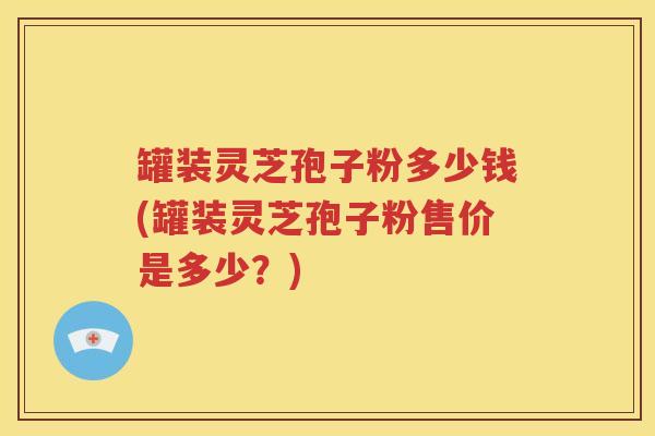 罐装灵芝孢子粉多少钱(罐装灵芝孢子粉售价是多少？)