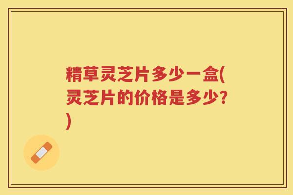 精草灵芝片多少一盒(灵芝片的价格是多少？)