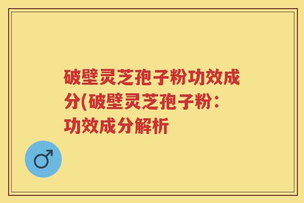 破壁灵芝孢子粉功效成分(破壁灵芝孢子粉:功效成分解析 破壁灵芝孢子粉功效成分(破壁灵芝孢子粉:功效成分解析