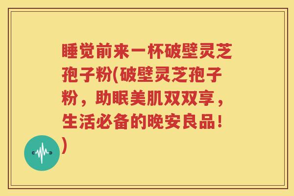 睡觉前来一杯破壁灵芝孢子粉(破壁灵芝孢子粉，助眠美肌双双享，生活必备的晚安良品！)