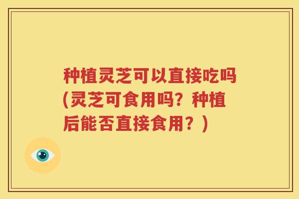 种植灵芝可以直接吃吗(灵芝可食用吗?种植后能否直接食用?) 种植灵芝可以直接吃吗(灵芝可食用吗?种植后能否直接食用?)