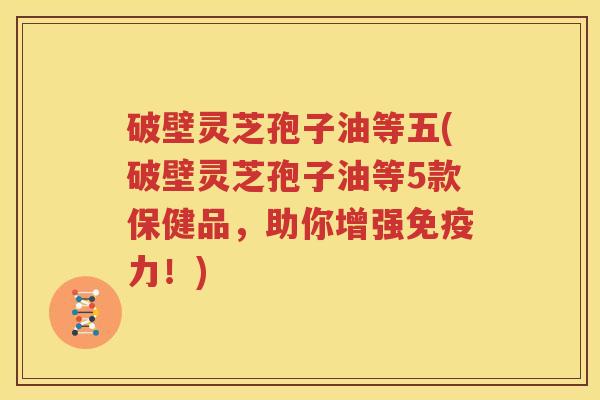 破壁灵芝孢子油等五(破壁灵芝孢子油等5款保健品,助你增强免疫力!) 破壁灵芝孢子油等五(破壁灵芝孢子油等5款保健品,助你增强免疫力!)