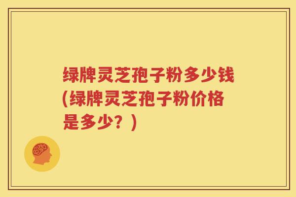 绿牌灵芝孢子粉多少钱(绿牌灵芝孢子粉价格是多少？)