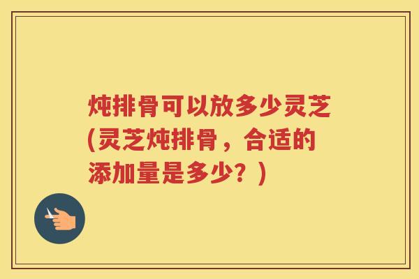 炖排骨可以放多少灵芝(灵芝炖排骨，合适的添加量是多少？)