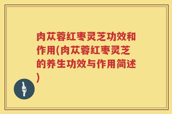 肉苁蓉红枣灵芝功效和作用(肉苁蓉红枣灵芝的养生功效与作用简述) 肉苁蓉红枣灵芝功效和作用(肉苁蓉红枣灵芝的养生功效与作用简述)