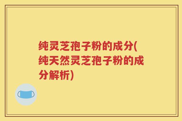 纯灵芝孢子粉的成分(纯天然灵芝孢子粉的成分解析)