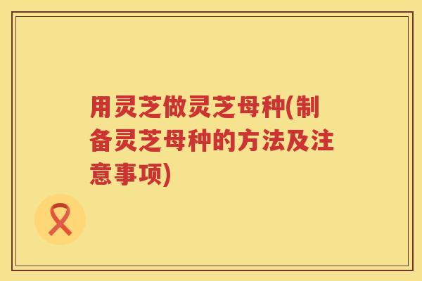 用灵芝做灵芝母种(制备灵芝母种的方法及注意事项) 用灵芝做灵芝母种(制备灵芝母种的方法及注意事项)