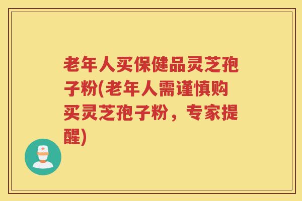老年人买保健品灵芝孢子粉(老年人需谨慎购买灵芝孢子粉，专家提醒)