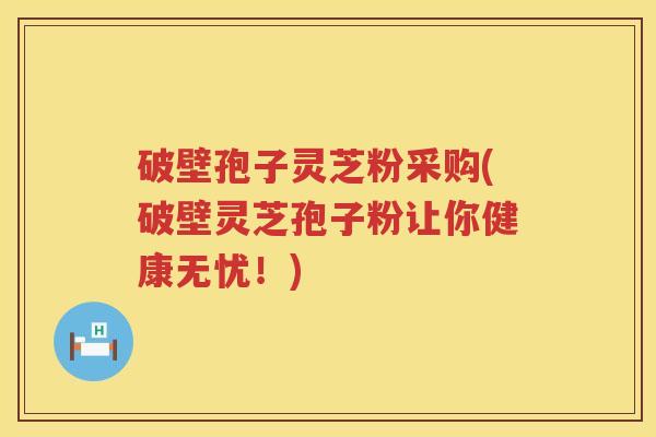 破壁孢子灵芝粉采购(破壁灵芝孢子粉让你健康无忧！)