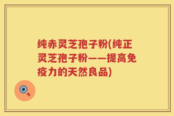 纯赤灵芝孢子粉(纯正灵芝孢子粉——提高免疫力的天然良品)