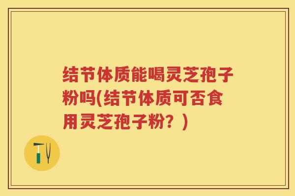 结节体质能喝灵芝孢子粉吗(结节体质可否食用灵芝孢子粉？)