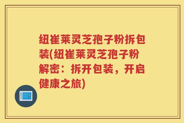 纽崔莱灵芝孢子粉拆包装(纽崔莱灵芝孢子粉解密：拆开包装，开启健康之旅)