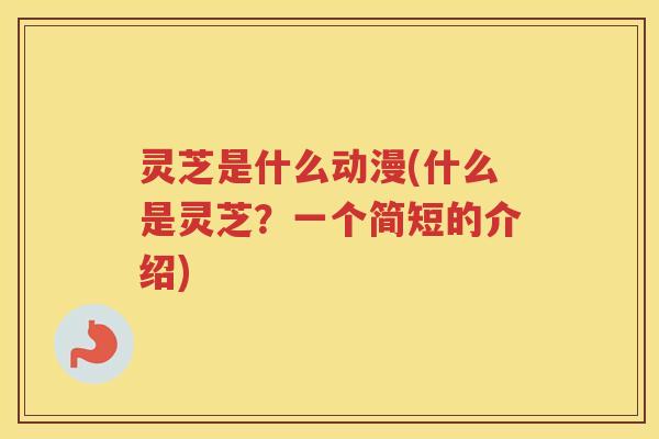 灵芝是什么动漫(什么是灵芝？一个简短的介绍)