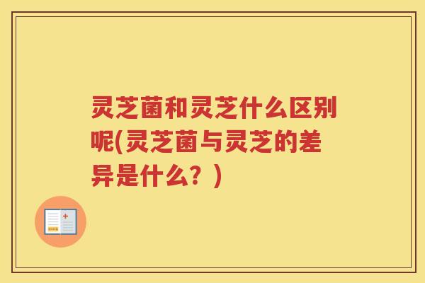 灵芝菌和灵芝什么区别呢(灵芝菌与灵芝的差异是什么？)
