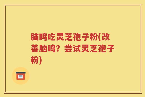 脑鸣吃灵芝孢子粉(改善脑鸣？尝试灵芝孢子粉)