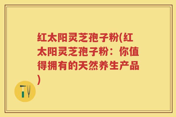 红太阳灵芝孢子粉(红太阳灵芝孢子粉：你值得拥有的天然养生产品)
