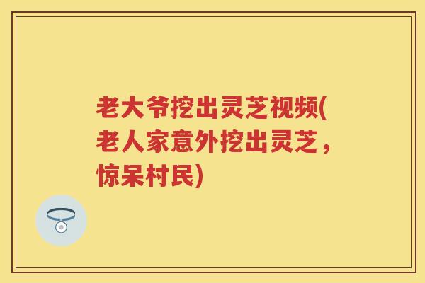 老大爷挖出灵芝视频(老人家意外挖出灵芝，惊呆村民)