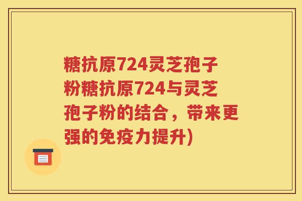 糖抗原724灵芝孢子粉糖抗原724与灵芝孢子粉的结合，带来更强的免疫力提升)