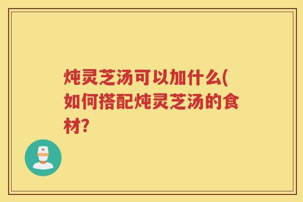炖灵芝汤可以加什么(如何搭配炖灵芝汤的食材? 炖灵芝汤可以加什么(如何搭配炖灵芝汤的食材?