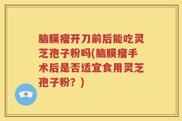 脑膜瘤开刀前后能吃灵芝孢子粉吗(脑膜瘤手术后是否适宜食用灵芝孢子粉?) 脑膜瘤开刀前后能吃灵芝孢子粉吗(脑膜瘤手术后是否适宜食用灵芝孢子粉?)