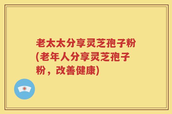 老太太分享灵芝孢子粉(老年人分享灵芝孢子粉，改善健康)