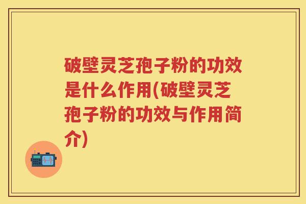破壁灵芝孢子粉的功效是什么作用(破壁灵芝孢子粉的功效与作用简介)