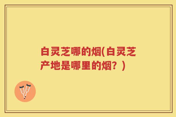 白灵芝哪的烟(白灵芝产地是哪里的烟？)
