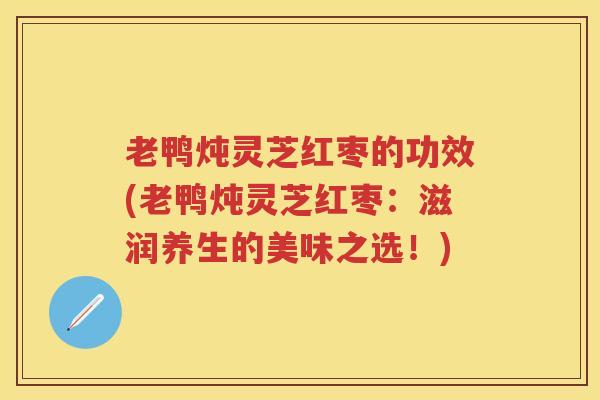老鸭炖灵芝红枣的功效(老鸭炖灵芝红枣：滋润养生的美味之选！)