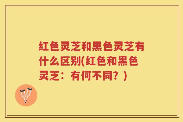 红色灵芝和黑色灵芝有什么区别(红色和黑色灵芝：有何不同？)