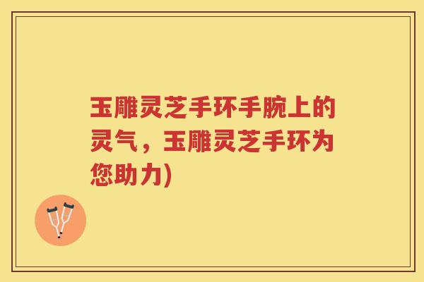 玉雕灵芝手环手腕上的灵气，玉雕灵芝手环为您助力)