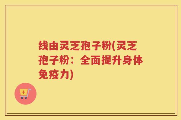 线由灵芝孢子粉(灵芝孢子粉：全面提升身体免疫力)
