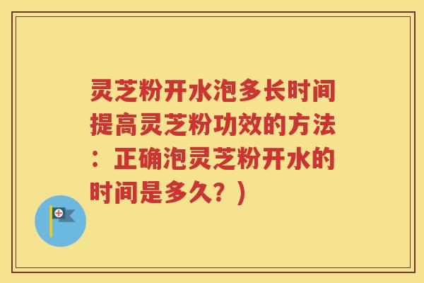 灵芝粉开水泡多长时间提高灵芝粉功效的方法：正确泡灵芝粉开水的时间是多久？)