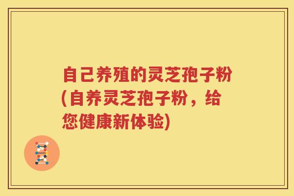 自己养殖的灵芝孢子粉(自养灵芝孢子粉,给您健康新体验) 自己养殖的灵芝孢子粉(自养灵芝孢子粉,给您健康新体验)