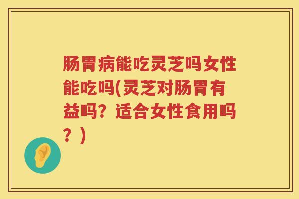 肠胃能吃灵芝吗女性能吃吗(灵芝对肠胃有益吗？适合女性食用吗？)