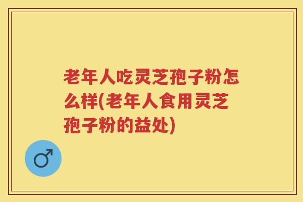 老年人吃灵芝孢子粉怎么样(老年人食用灵芝孢子粉的益处)