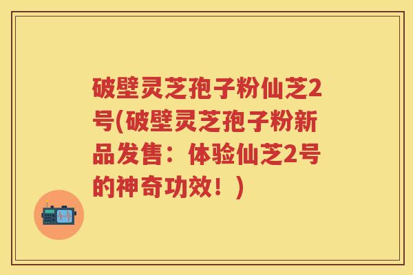 破壁灵芝孢子粉仙芝2号(破壁灵芝孢子粉新品发售：体验仙芝2号的神奇功效！)