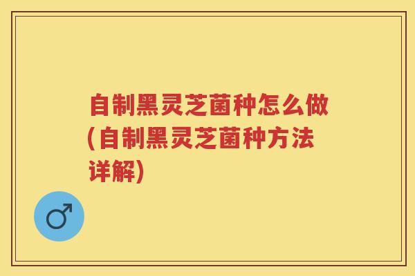 自制黑灵芝菌种怎么做(自制黑灵芝菌种方法详解)