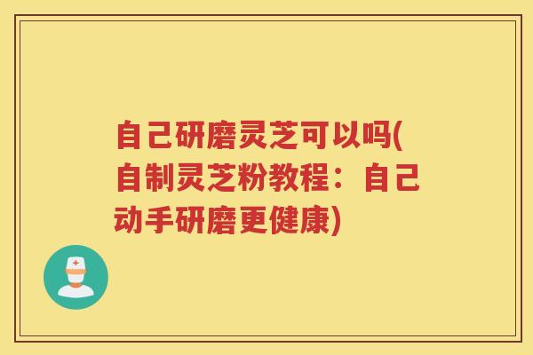自己研磨灵芝可以吗(自制灵芝粉教程：自己动手研磨更健康)
