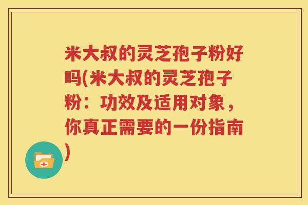 米大叔的灵芝孢子粉好吗(米大叔的灵芝孢子粉:功效及适用对象,你真正需要的一份指南) 米大叔的灵芝孢子粉好吗(米大叔的灵芝孢子粉:功效及适用对象,你真正需要的一份指南)