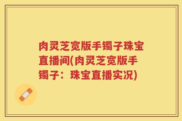 肉灵芝宽版手镯子珠宝直播间(肉灵芝宽版手镯子：珠宝直播实况)