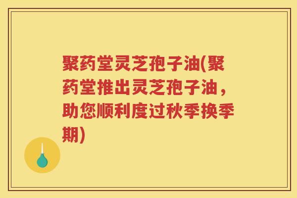 聚药堂灵芝孢子油(聚药堂推出灵芝孢子油,助您顺利度过秋季换季期) 聚药堂灵芝孢子油(聚药堂推出灵芝孢子油,助您顺利度过秋季换季期)