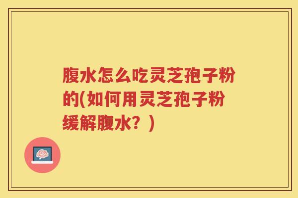 腹水怎么吃灵芝孢子粉的(如何用灵芝孢子粉缓解腹水？)