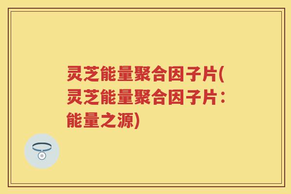 灵芝能量聚合因子片(灵芝能量聚合因子片:能量之源) 灵芝能量聚合因子片(灵芝能量聚合因子片:能量之源)
