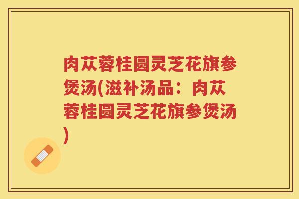 肉苁蓉桂圆灵芝花旗参煲汤(滋补汤品：肉苁蓉桂圆灵芝花旗参煲汤)