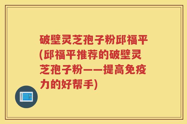 破壁灵芝孢子粉邱福平(邱福平推荐的破壁灵芝孢子粉——提高免疫力的好帮手)
