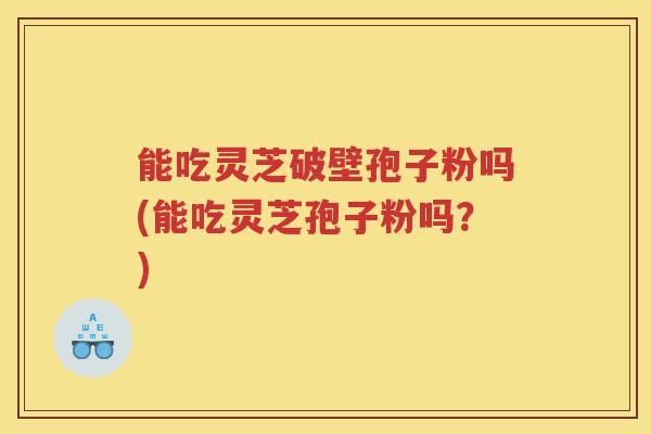 能吃灵芝破壁孢子粉吗(能吃灵芝孢子粉吗？)