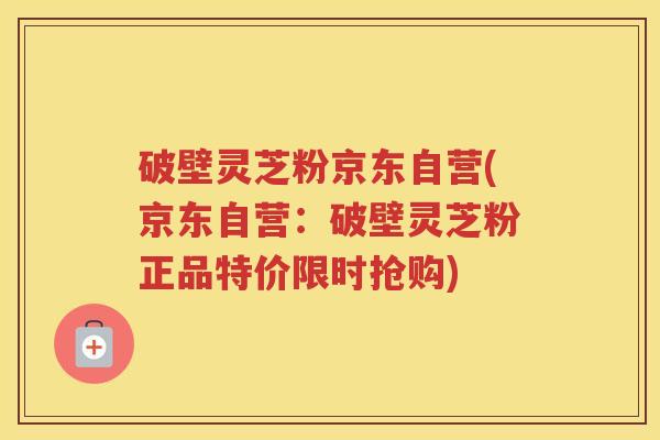 破壁灵芝粉京东自营(京东自营：破壁灵芝粉正品特价限时抢购)