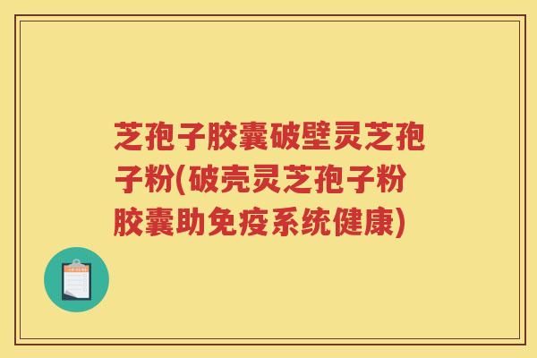 芝孢子胶囊破壁灵芝孢子粉(破壳灵芝孢子粉胶囊助免疫系统健康)