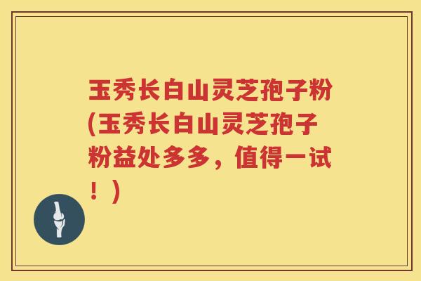 玉秀长白山灵芝孢子粉(玉秀长白山灵芝孢子粉益处多多，值得一试！)