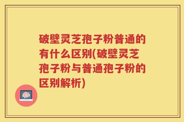 破壁灵芝孢子粉普通的有什么区别(破壁灵芝孢子粉与普通孢子粉的区别解析)